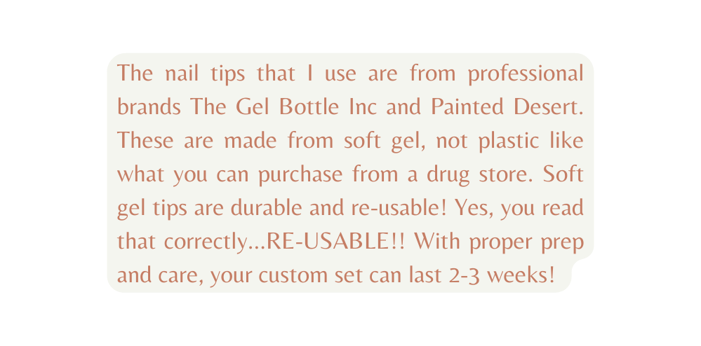 The nail tips that I use are from professional brands The Gel Bottle Inc and Painted Desert These are made from soft gel not plastic like what you can purchase from a drug store Soft gel tips are durable and re usable Yes you read that correctly RE USABLE With proper prep and care your custom set can last 2 3 weeks